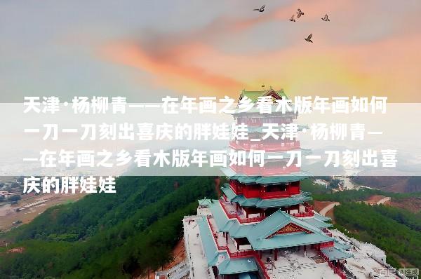 天津·杨柳青——在年画之乡看木版年画如何一刀一刀刻出喜庆的胖娃娃_天津·杨柳青——在年画之乡看木版年画如何一刀一刀刻出喜庆的胖娃娃