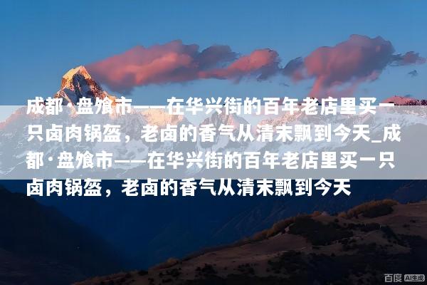 成都·盘飧市——在华兴街的百年老店里买一只卤肉锅盔，老卤的香气从清末飘到今天_成都·盘飧市——在华兴街的百年老店里买一只卤肉锅盔，老卤的香气从清末飘到今天