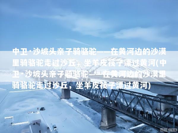 中卫·沙坡头亲子骑骆驼——在黄河边的沙漠里骑骆驼走过沙丘，坐羊皮筏子漂过黄河(中卫·沙坡头亲子骑骆驼——在黄河边的沙漠里骑骆驼走过沙丘，坐羊皮筏子漂过黄河)