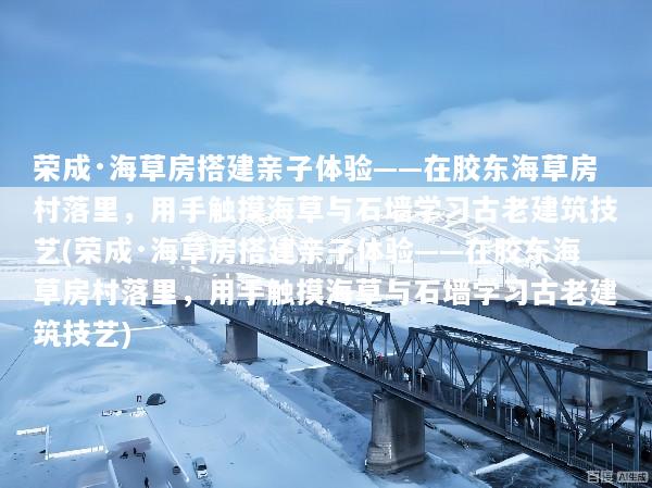 荣成·海草房搭建亲子体验——在胶东海草房村落里，用手触摸海草与石墙学习古老建筑技艺(荣成·海草房搭建亲子体验——在胶东海草房村落里，用手触摸海草与石墙学习古老建筑技艺)