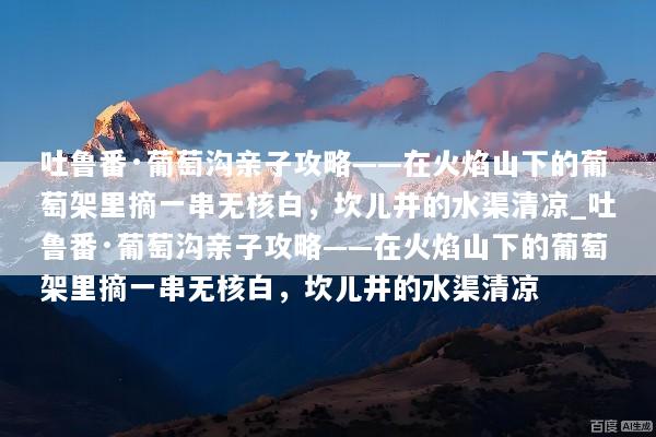 吐鲁番·葡萄沟亲子攻略——在火焰山下的葡萄架里摘一串无核白，坎儿井的水渠清凉_吐鲁番·葡萄沟亲子攻略——在火焰山下的葡萄架里摘一串无核白，坎儿井的水渠清凉