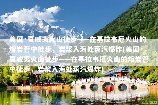美国·夏威夷火山徒步——在基拉韦厄火山的熔岩管中徒步，岩浆入海处蒸汽爆炸(美国·夏威夷火山徒步——在基拉韦厄火山的熔岩管中徒步，岩浆入海处蒸汽爆炸)