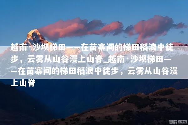 越南·沙坝梯田——在苗寨间的梯田稻浪中徒步，云雾从山谷漫上山脊_越南·沙坝梯田——在苗寨间的梯田稻浪中徒步，云雾从山谷漫上山脊