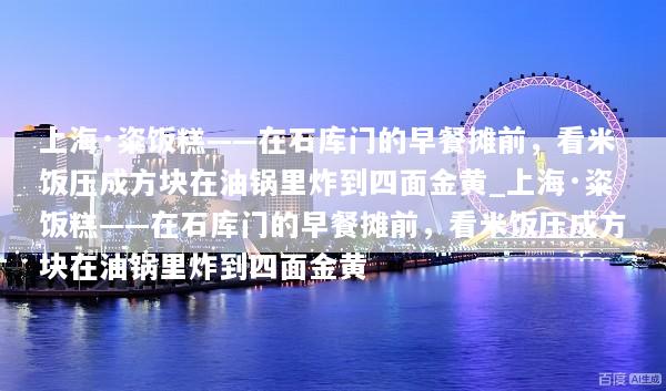 上海·粢饭糕——在石库门的早餐摊前，看米饭压成方块在油锅里炸到四面金黄_上海·粢饭糕——在石库门的早餐摊前，看米饭压成方块在油锅里炸到四面金黄