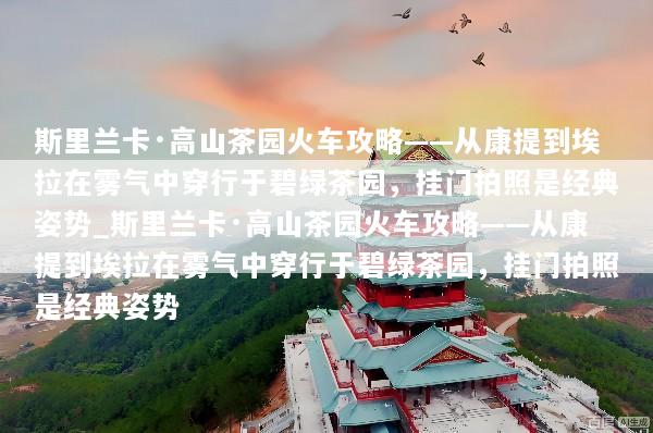 斯里兰卡·高山茶园火车攻略——从康提到埃拉在雾气中穿行于碧绿茶园，挂门拍照是经典姿势_斯里兰卡·高山茶园火车攻略——从康提到埃拉在雾气中穿行于碧绿茶园，挂门拍照是经典姿势