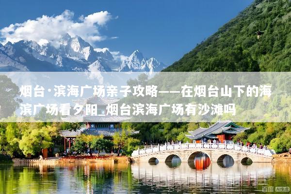 烟台·滨海广场亲子攻略——在烟台山下的海滨广场看夕阳_烟台滨海广场有沙滩吗