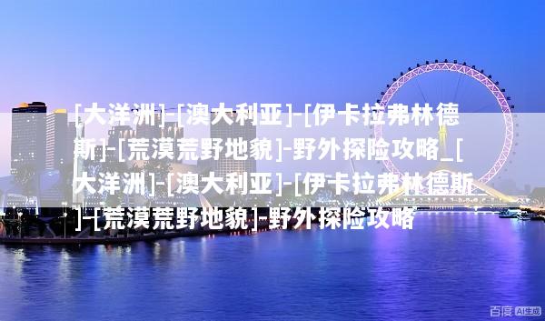 [大洋洲]-[澳大利亚]-[伊卡拉弗林德斯]-[荒漠荒野地貌]-野外探险攻略_[大洋洲]-[澳大利亚]-[伊卡拉弗林德斯]-[荒漠荒野地貌]-野外探险攻略