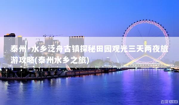 泰州·水乡泛舟古镇探秘田园观光三天两夜旅游攻略(泰州水乡之旅)