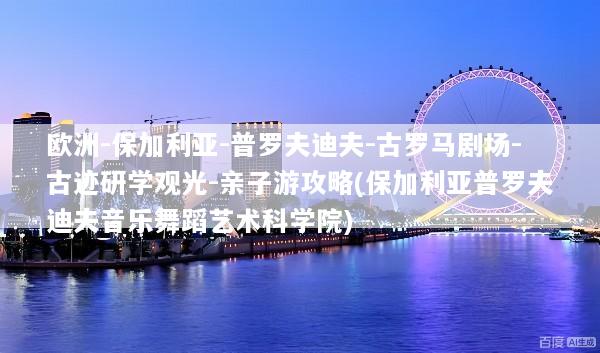 欧洲-保加利亚-普罗夫迪夫-古罗马剧场-古迹研学观光-亲子游攻略(保加利亚普罗夫迪夫音乐舞蹈艺术科学院)