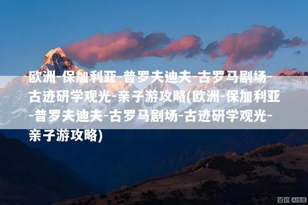 欧洲-保加利亚-普罗夫迪夫-古罗马剧场-古迹研学观光-亲子游攻略(欧洲-保加利亚-普罗夫迪夫-古罗马剧场-古迹研学观光-亲子游攻略)