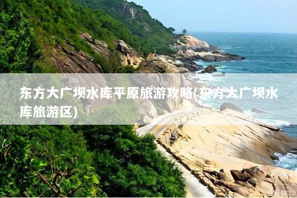 东方大广坝水库平原旅游攻略(东方大广坝水库旅游区)